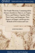 The Female Physician, Containing all the Diseases Incident to That sex, in Virgins, Wives, and Widows; Together With Their Causes and Symptoms, Their Degrees of Danger, and Respective Methods of Prevention and Cure af John Maubray