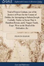 Trial of Francis Graham, one of the Justices of Peace for the County of Dublin, for Attempting to Suborn Joseph Corbally, Taylor, to Swear That A. Hamilton Rowan, and J. Napper Tandy, Esqrs. Were at the Head of the Defenders, &c af Francis Graham