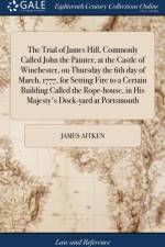 The Trial of James Hill, Commonly Called John the Painter, at the Castle of Winchester, on Thursday the 6th day of March, 1777, for Setting Fire to a Certain Building Called the Rope-house, in His Majesty's Dock-yard at Portsmouth af James Aitken