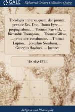 Theologia universa, quam, deo juvante, praeside Rev. Dno. Thoma Eyre, ... propugnabunt, ... Thomas Penswick, ... Richardus Thompson, ... Thomas Gillow, ... prius tueri conabuntur, ... Thomas Lupton, ... Josephus Swinburn, ... Georgius Haydock, ... Joannes af Thomas Eyre