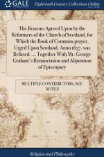 Reasons Agreed Upon by the Reformers of the Church of Scotland, for Which the Book of Common-Prayer, Urged Upon Scotland, Anno 1637. Was Refused. ... Together with Mr. George Graham's Renunciation and Abjuration of Episcopacy af Multiple Contributors