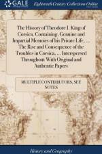 The History of Theodore I. King of Corsica. Containing, Genuine and Impartial Memoirs of his Private Life, ... The Rise and Consequence of the Troubles in Corsica, ... Interspersed Throughout With Original and Authentic Papers af Multiple Contributors