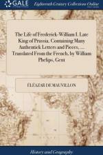 Life of Frederick-William I. Late King of Prussia. Containing Many Authentick Letters and Pieces, ... Translated from the French, by William Phelips, Gent af Eleazar De Mauvillon