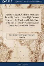 Maxims of Equity, Collected From, and Proved by Cases, ... in the High Court of Chancery. To Which is Added the Case of the Earl of Coventry, Concerning the Defective Execution of Powers. af Multiple Contributors
