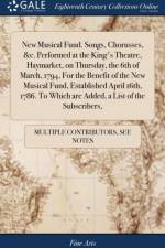 New Musical Fund. Songs, Chorusses, &c. Performed at the King's Theatre, Haymarket, on Thursday, the 6th of March, 1794, for the Benefit of the New Musical Fund, Established April 16th, 1786. to Which Are Added, a List of the Subscribers, af Multiple Contributors