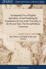 An Impartial View of English Agriculture, From Permitting the Exportation of Corn, in the Year 1663, to the Present Time. The Second Edition Corrected af Multiple Contributors