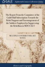 The Report From the Committee of the Guild-Hall Subscription Towards the Relief Support and Encouragement of the Soldiers Employed in Suppressing the Rebellion in MDCCXLV af Multiple Contributors