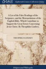 A List of the False Readings of the Scriptures, and the Mistranslations of the English Bible, Which Contribute to Support the Great Errors Concerning Jesus Christ. By Theophilus Lindsey, af Theophilus Lindsey