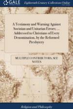 A Testimony and Warning Against Socinian and Unitarian Errors; ... Addressed to Christians of Every Denomination, by the Reformed Presbytery af Multiple Contributors