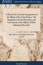 A Plan for the General Arrangement of the Militia of the United States. The Regulations for the Discipline and Government of the Militia, Will be Submitted Hereafter af Multiple Contributors
