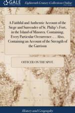 Faithful and Authentic Account of the Siege and Surrender of St. Philip's Fort, in the Island of Minorca. Containing, Every Particular Occurrence... . Also, Containing an Account of the Strength of the Garrison af Officer on the Spot