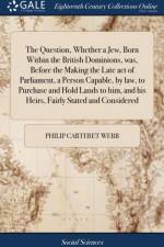 The Question, Whether a Jew, Born Within the British Dominions, was, Before the Making the Late act of Parliament, a Person Capable, by law, to Purchase and Hold Lands to him, and his Heirs, Fairly Stated and Considered af Philip Carteret Webb