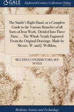Smith's Right Hand, or a Complete Guide to the Various Branches of All Sorts of Iron Work. Divided Into Three Parts. ... the Whole Neatly Engraved from the Original Drawings, Made by Messrs. W. and J. Welldon, af Multiple Contributors