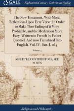 New Testament, with Moral Reflections Upon Eery Verse, in Order to Make Ther Eading of It More Profitable, and the Meditation More Easy. Written in French by Father Quesnel. and Now Translated Into English. Vol. IV. Part, I. of 4; Volume 4 af Multiple Contributors