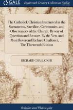 The Catholick Christian Instructed in the Sacraments, Sacrifice, Ceremonies, and Observances of the Church. By way of Question and Answer. By the Ven. and Most Reverend Richard Challoner, ... The Thirteenth Edition