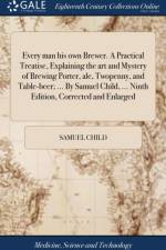 Every man his own Brewer. A Practical Treatise, Explaining the art and Mystery of Brewing Porter, ale, Twopenny, and Table-beer; ... By Samuel Child, ... Ninth Edition, Corrected and Enlarged af Samuel Child