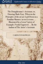 The Draughtsman's Assistant; or, Drawing Made Easy. Wherein the Principles of the art are Laid Down in a Familiar Manner, in ten Lessons, ... Illustrated by a Great Variety of Examples Neatly Engraved. ... By the Author of The Artist's Assistant af Carington Bowles