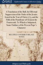 A Translation of the Bull, for Effectual Suppression of the Order of the Jesuits. Issued in the Year of Christ 1773, and the Fifth of the Pontificate of Clement the Fourteenth. To Which is Subjoined, Some Outlines of the Present Pope's Character af Multiple Contributors