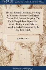 The new Spelling Dictionary, Teaching to Write and Pronounce the English Tongue With Easy and Propriety. The Whole Compiled and Digested in a Manner Entirly new, to Make it a Complete Pocket Companion. By the Rev. John Entick