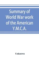Summary of World War work of the American Y.M.C.A.; with the soldiers and sailors of America at home, on the sea, and overseas af UNKNOWN