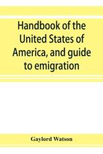 Handbook of the United States of America, and guide to emigration; giving the latest and most complete statistics of the Government, Army, Navy, Diplomatic relations, Finance, Revenue, Tariff, Land Sales, Homestead and Naturalization Laws, Debt, Populatio af Gaylord Watson