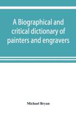 biographical and critical dictionary of painters and engravers, from the revival of the art under Cimabue and the alleged discovery of engraving by finiguerra to the present time af Michael Bryan