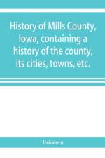 History of Mills County, Iowa, containing a history of the county, its cities, towns, etc., a biographical directory of many of its leading citizens, war record of its volunteers in the late rebellion, general and local statistics Portraits of early settl af UNKNOWN