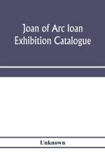 Joan of Arc loan exhibition catalogue; paintings, pictures, medals, coins, statuary, books, porcelains, manuscripts, curios, etc af Unknown