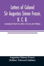 Letters of Colonel Sir Augustus Simon Frazer, K. C. B. commanding the Royal horse artillery in the army under Wellington. Written during the peninsular and Waterloo campaigns af Augustus Simon Frazer