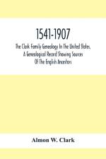 1541-1907. The Clark Family Genealogy In The United States, A Genealogical Record Showing Sources Of The English Ancestors; Also Illustrations And Biographical Sketches Of Members Of The Family, Deeds, Inventories, Distributions Of Estates, Military Commi af Almon W Clark