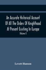 An Accurate Historical Account Of All The Orders Of Knighthood At Present Existing In Europe. To Which Are Prefixed A Critical Dissertaion Upon The Ancient And Present State Of Those Equestrian Institutions, And A Prefatory Discourse On The Origin Of Knig af Levett Hanson