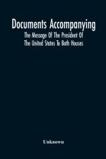 Documents Accompanying The Message Of The President Of The United States To Both Houses