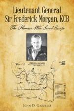 Lieutenant General Sir Frederick Morgan, KCB The Planner Who Saved Europe af John D Gazzelli