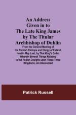 Address Given in to the Late King James by the Titular Archbishop of Dublin; From the General Meeting of the Romish Bishops and Clergy of Ireland, Held in May Last, by That King's Order. Wherein Several Things Relating to the Popish Designs upon These Thr af Patrick Russell
