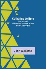 Catharine De Bora; Social And Domestic Scenes In The Home Of Luther af John G Morris