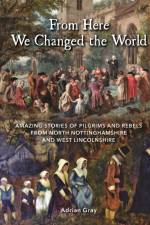 From Here We Changed the World: Amazing Stories of Pilgrims and Rebels from North Nottinghamshire and West Lincolnshire af Adrian Gray