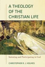 A Theology of the Christian Life – Imitating and Participating in God af Christopher R. Holmes