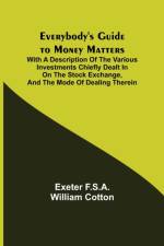 Everybody's Guide to Money Matters; With a description of the various investments chiefly dealt in on the stock exchange, and the mode of dealing therein af Exeter F S a William Cotton