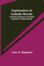 Explanation of Catholic Morals; A Concise, Reasoned, and Popular Exposition of Catholic Morals af John H Stapleton