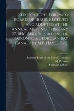 Report of the Toronto Board of Trade, Received and Adopted at the Annual Meeting, February 27, 1856. And, Report on the Toronto & Georgian Bay Canal / by M.P. Hayes, Esq. [microform] af Thomas Clarkson
