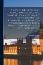 View of the Silver Coin and Coinage of England, From the Norman Conquest to the Present Time Consider'd With Regard to Type, Legend, Sorts, Rarity, Weight, Fineness and Value With Copper Plates