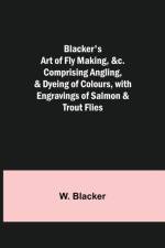 Blacker's Art of Fly Making, &c.; Comprising Angling, & Dyeing of Colours, with Engravings of Salmon & Trout Flies af W Blacker