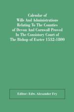 Calendar Of Wills And Administrations Relating To The Counties Of Devon And Cornwall Proved In The Consistory Court Of The Bishop Of Exeter 1532-1800