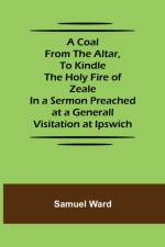A Coal From The Altar, To Kindle The Holy Fire of Zeale; In a Sermon Preached at a Generall Visitation at Ipswich af Samuel Ward