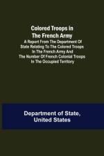 Colored Troops in the French Army; A Report from the Department of State Relating to the Colored Troops in the French Army and the Number of French Colonial Troops in the Occupied Territory af United States Department of State