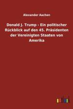 Donald J. Trump - Ein politischer Ruckblick auf den 45. Prasidenten der Vereinigten Staaten von Amerika