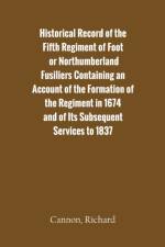 Historical Record of the Fifth Regiment of Foot, or Northumberland Fusiliers Containing an Account of the Formation of the Regiment in 1674, and of Its Subsequent Services to 1837 af Richard Cannon