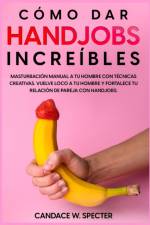 Como dar Handjobs Increibles - Masturbacion manual a tu hombre con tecnicas creativas. Vuelve loco a tu hombre y fortalece tu relacion de pareja con handjobs af Candace W Specter
