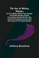 The Art of Making Whiskey; So As to Obtain a Better, Purer, Cheaper and Greater Quantity of Spirit, From a Given Quantity of Grain. Also, the Art of Converting It into Gin, after the Process of the Holland Distillers af Anthony Boucherie
