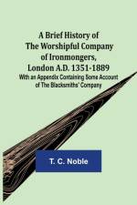 A Brief History of the Worshipful Company of Ironmongers, London A.D. 1351-1889; With an Appendix Containing Some Account of the Blacksmiths' Company af T C Noble